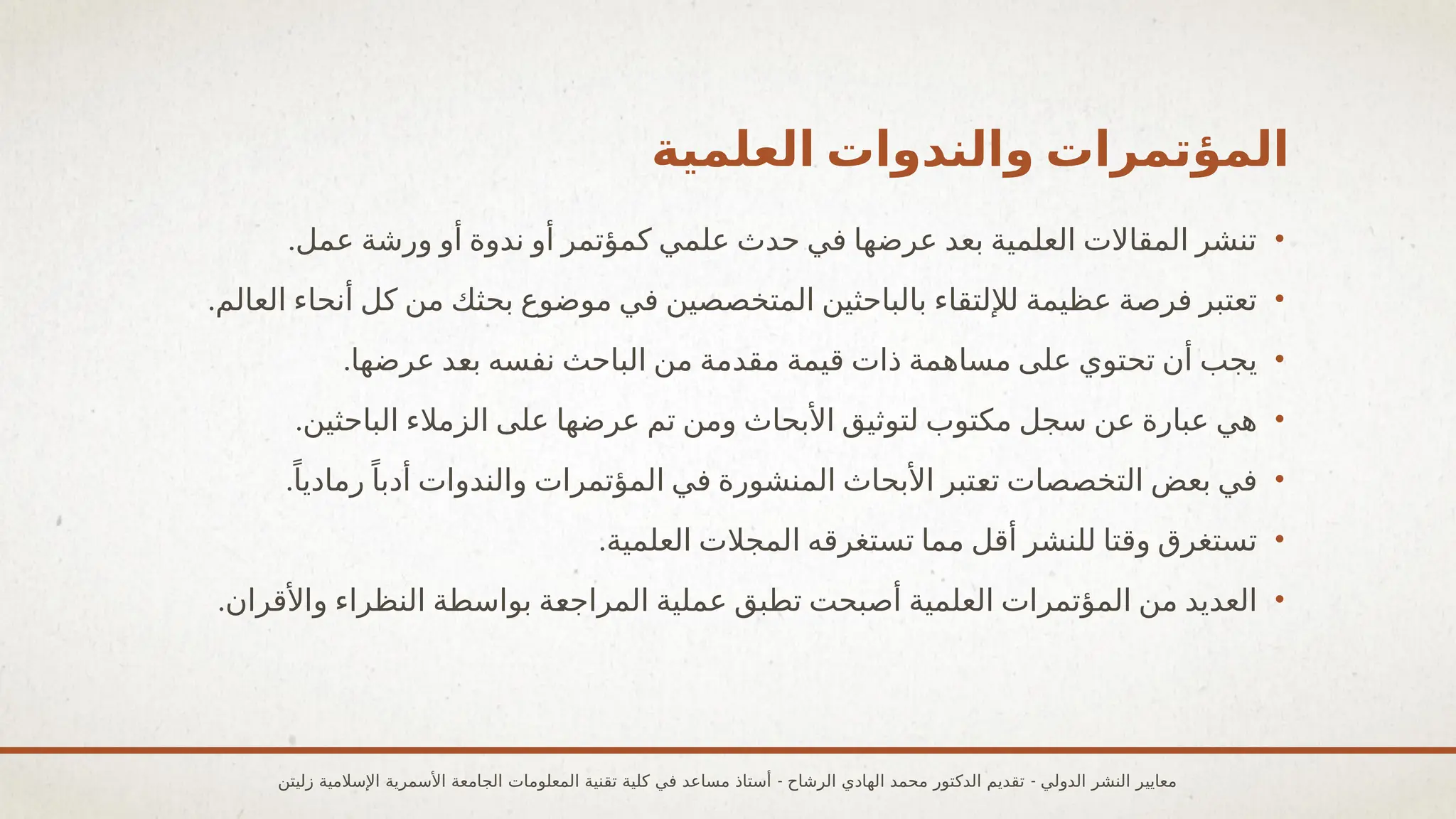 ‫العلمية‬ ‫والندوات‬ ‫المؤتمرات‬
•
.‫عمل‬ ‫ورشة‬ ‫أو‬ ‫ندوة‬ ‫أو‬ ‫كمؤتمر‬ ‫علمي‬ ‫حدث‬ ‫في‬ ‫عرضها‬ ‫بعد‬ ‫العلمية‬ ‫المقاالت‬ ‫تنشر‬
•
.‫العالم‬ ‫أنحاء‬ ‫كل‬ ‫من‬ ‫بحثك‬ ‫موضوع‬ ‫في‬ ‫المتخصصين‬ ‫بالباحثين‬ ‫لإللتقاء‬ ‫عظيمة‬ ‫فرصة‬ ‫تعتبر‬
•
.‫عرضها‬ ‫بعد‬ ‫نفسه‬ ‫الباحث‬ ‫من‬ ‫مقدمة‬ ‫قيمة‬ ‫ذات‬ ‫مساهمة‬ ‫على‬ ‫تحتوي‬ ‫أن‬ ‫يجب‬
•
.‫الباحثين‬ ‫الزمالء‬ ‫على‬ ‫عرضها‬ ‫تم‬ ‫ومن‬ ‫األبحاث‬ ‫لتوثيق‬ ‫مكتوب‬ ‫سجل‬ ‫عن‬ ‫عبارة‬ ‫هي‬
•
.ً‫رماديا‬ً‫أدبا‬ ‫والندوات‬ ‫المؤتمرات‬ ‫في‬ ‫المنشورة‬ ‫األبحاث‬ ‫تعتبر‬ ‫التخصصات‬ ‫بعض‬ ‫في‬
•
.‫العلمية‬ ‫المجالت‬ ‫تستغرقه‬ ‫مما‬ ‫أقل‬ ‫للنشر‬ ‫وقتا‬ ‫تستغرق‬
•
.‫واألقران‬ ‫النظراء‬ ‫بواسطة‬ ‫المراجعة‬ ‫عملية‬ ‫تطبق‬ ‫أصبحت‬ ‫العلمية‬ ‫المؤتمرات‬ ‫من‬ ‫العديد‬
- -
‫زليتن‬ ‫اإلسالمية‬ ‫األسمرية‬ ‫الجامعة‬ ‫المعلومات‬ ‫تقنية‬ ‫كلية‬ ‫في‬ ‫مساعد‬ ‫أستاذ‬ ‫الرشاح‬ ‫الهادي‬ ‫محمد‬ ‫الدكتور‬ ‫تقديم‬ ‫الدولي‬ ‫النشر‬ ‫معايير‬
 