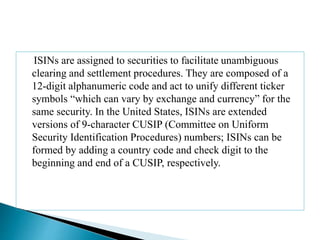 ISINs are assigned to securities to facilitate unambiguous
clearing and settlement procedures. They are composed of a
12-digit alphanumeric code and act to unify different ticker
symbols “which can vary by exchange and currency” for the
same security. In the United States, ISINs are extended
versions of 9-character CUSIP (Committee on Uniform
Security Identification Procedures) numbers; ISINs can be
formed by adding a country code and check digit to the
beginning and end of a CUSIP, respectively.
 