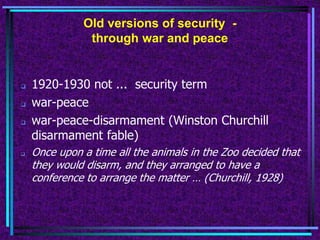Old versions of security -
through war and peace
 1920-1930 not ... security term
 war-peace
 war-peace-disarmament (Winston Churchill
disarmament fable)
 Once upon a time all the animals in the Zoo decided that
they would disarm, and they arranged to have a
conference to arrange the matter … (Churchill, 1928)
 
