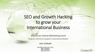 SEO and Growth Hacking
to grow your
International Business
Enterprise Ireland eMarketing Event
Using the Internet to Compete in International Markets
John Caldwell
john@creatorseo.com
061 513267
086 2410295
 