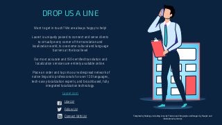 Want to get in touch? We are always happy to help!
Laoret is uniquely poised to connect and serve clients
to virtually every corner of the translation and
localization world, to overcome cultural and language
barriers at the local level
Our most accurate and ISO-certiﬁed translation and
localization services are entirely available online.
Place an order and tap into our widespread network of
native linguistic professionals for over 120 languages,
tech-savvy localization experts, and broad-based, fully
integrated localization technology.
DROP US A LINE
Laoret.com
Like Us!
Follow Us!
Connect With Us! Template by Slidesgo, including icons by Flaticon and infographs and Images by Freepik and
illustrations by Stories
 