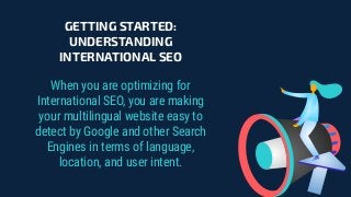GETTING STARTED:
UNDERSTANDING
INTERNATIONAL SEO
When you are optimizing for
International SEO, you are making
your multilingual website easy to
detect by Google and other Search
Engines in terms of language,
location, and user intent.
 