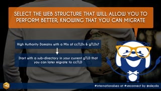 #internationalseo at #smconnect by @aleyda
SELECT THE WEB STRUCTURE THAT WILL ALLOW YOU TO
PERFORM BETTER, KNOWING THAT YOU CAN MIGRATE
High Authority Domains with a Mix of ccTLDs & gTLDs?
Start with a sub-directory in your current gTLD that
you can later migrate to ccTLD
 