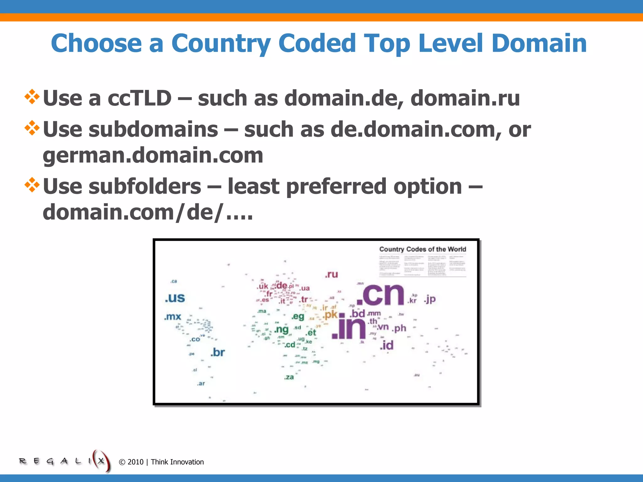 Choose a Country Coded Top Level Domain  Use a ccTLD – such as domain.de, domain.ru Use subdomains – such as de.domain.com, or german.domain.com Use subfolders – least preferred option – domain.com/de/…. © 2010 | Think Innovation 