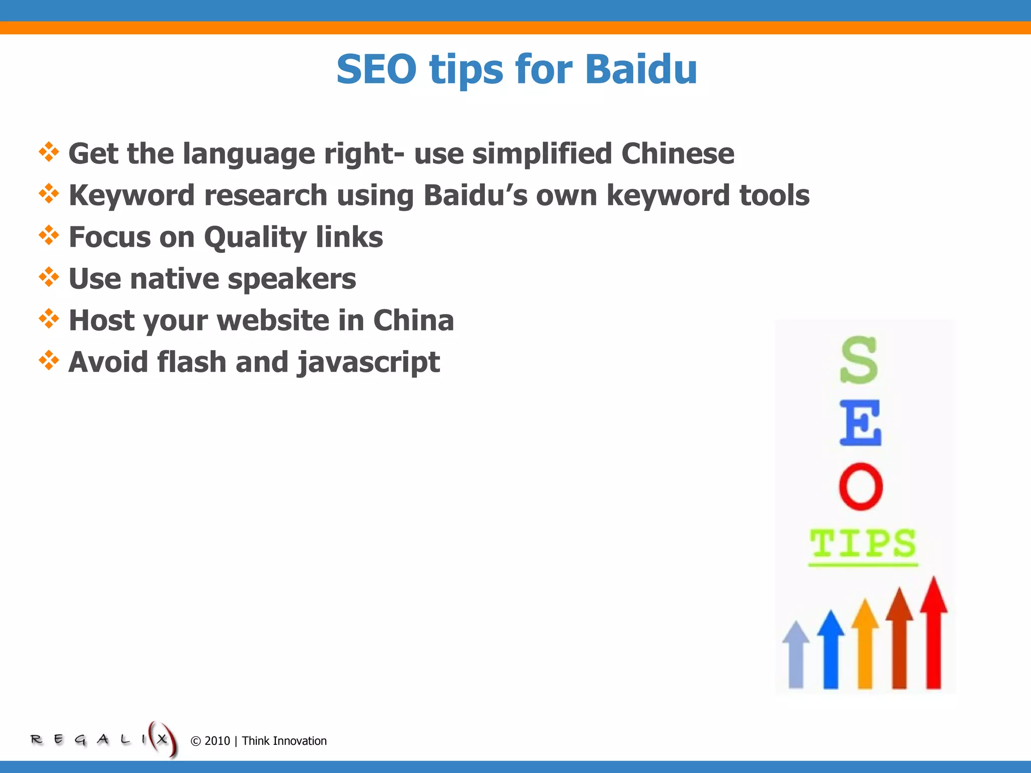 SEO tips for Baidu Get the language right- use simplified Chinese Keyword research using Baidu’s own keyword tools Focus on Quality links Use native speakers   Host your website in China Avoid flash and javascript © 2010 | Think Innovation 