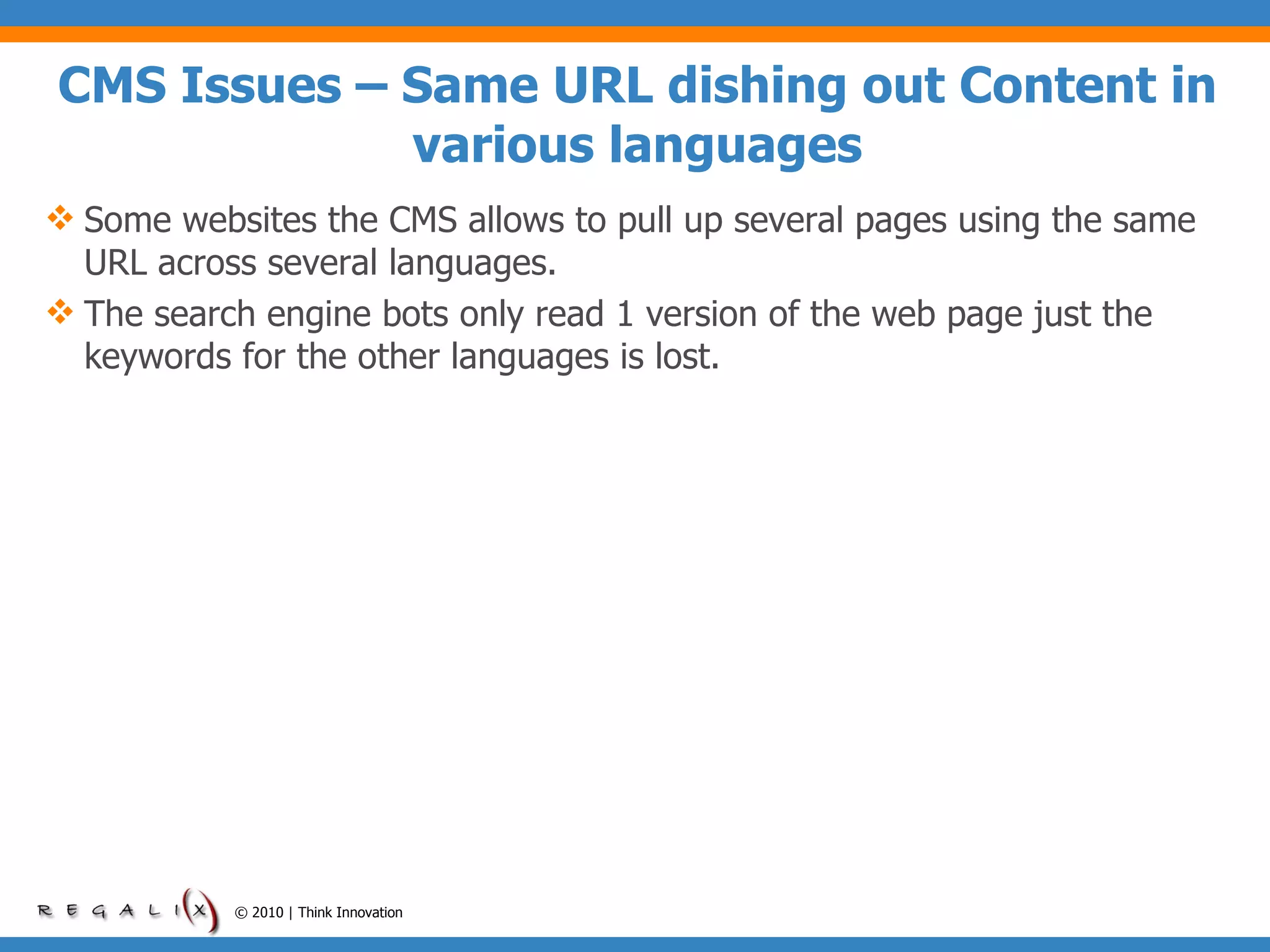 CMS Issues – Same URL dishing out Content in various languages Some websites the CMS allows to pull up several pages using the same URL across several languages. The search engine bots only read 1 version of the web page just the keywords for the other languages is lost. © 2010 | Think Innovation 