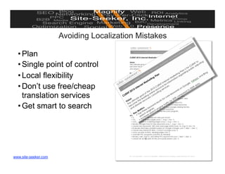 Avoiding Localization Mistakes

  • Plan
  • Single point of control
  • Local flexibility
  • Don’t use free/cheap
    translation services
  • Get smart to search




www.site-seeker.com                                    © 2010 Site-Seeker, Inc.
 