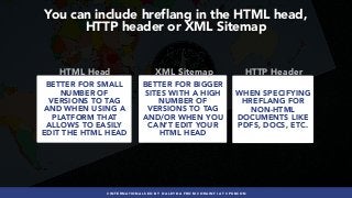 #INTERNATIONALSEO BY @ALEYDA FROM #ORAINTI AT #PUBCON
You can include hreflang in the HTML head,  
HTTP header or XML Sitemap
BETTER FOR SMALL
NUMBER OF
VERSIONS TO TAG
AND WHEN USING A
PLATFORM THAT
ALLOWS TO EASILY
EDIT THE HTML HEAD
HTML Head
BETTER FOR BIGGER
SITES WITH A HIGH
NUMBER OF
VERSIONS TO TAG
AND/OR WHEN YOU
CAN’T EDIT YOUR
HTML HEAD
XML Sitemap
WHEN SPECIFYING
HREFLANG FOR
NON-HTML
DOCUMENTS LIKE
PDFS, DOCS, ETC.
HTTP Header
 