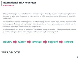 International SEO Roadmap
Introduction
1
When you're looking at your site traﬃc and you realize that a good share of your visitors are either coming from other
countries or speak other languages, it might be time to think about international SEO (which is essentially
geotargeting).
Moving into new territories and categories is a radical strategy that can create major potential for incremental
business growth. To succeed, it requires a precise understanding of market dynamics, consumer behavior and the
competitive landscape of the speciﬁc markets that you target.
In this presentation, we’ll discuss an international SEO roadmap to help you manage a campaign with a multi-national
or multi-lingual target audience and identify an upselling opportunity for an existing client.
IDENTIFY TARGET OPTIMIZE PROMOTE MEASURE
 