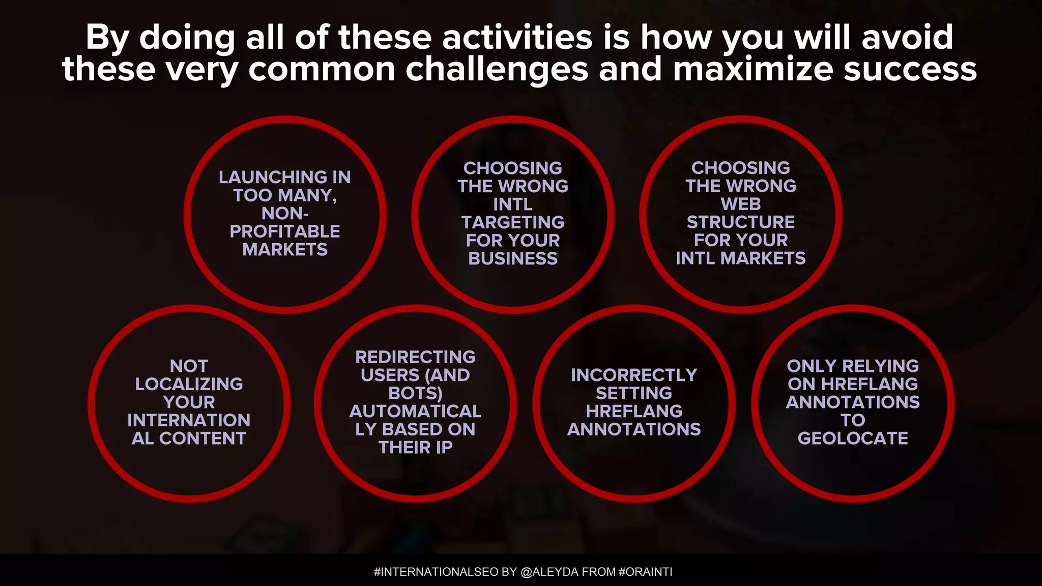 #INTERNATIONALSEO BY @ALEYDA FROM #ORAINTI
By doing all of these activities is how you will avoid
these very common challenges and maximize success
LAUNCHING IN
TOO MANY,
NON-
PROFITABLE
MARKETS
CHOOSING
THE WRONG
INTL
TARGETING
FOR YOUR
BUSINESS
NOT
LOCALIZING
YOUR
INTERNATION
AL CONTENT
INCORRECTLY
SETTING
HREFLANG
ANNOTATIONS
CHOOSING
THE WRONG
WEB
STRUCTURE
FOR YOUR
INTL MARKETS
REDIRECTING
USERS (AND
BOTS)
AUTOMATICAL
LY BASED ON
THEIR IP
ONLY RELYING
ON HREFLANG
ANNOTATIONS
TO
GEOLOCATE
 