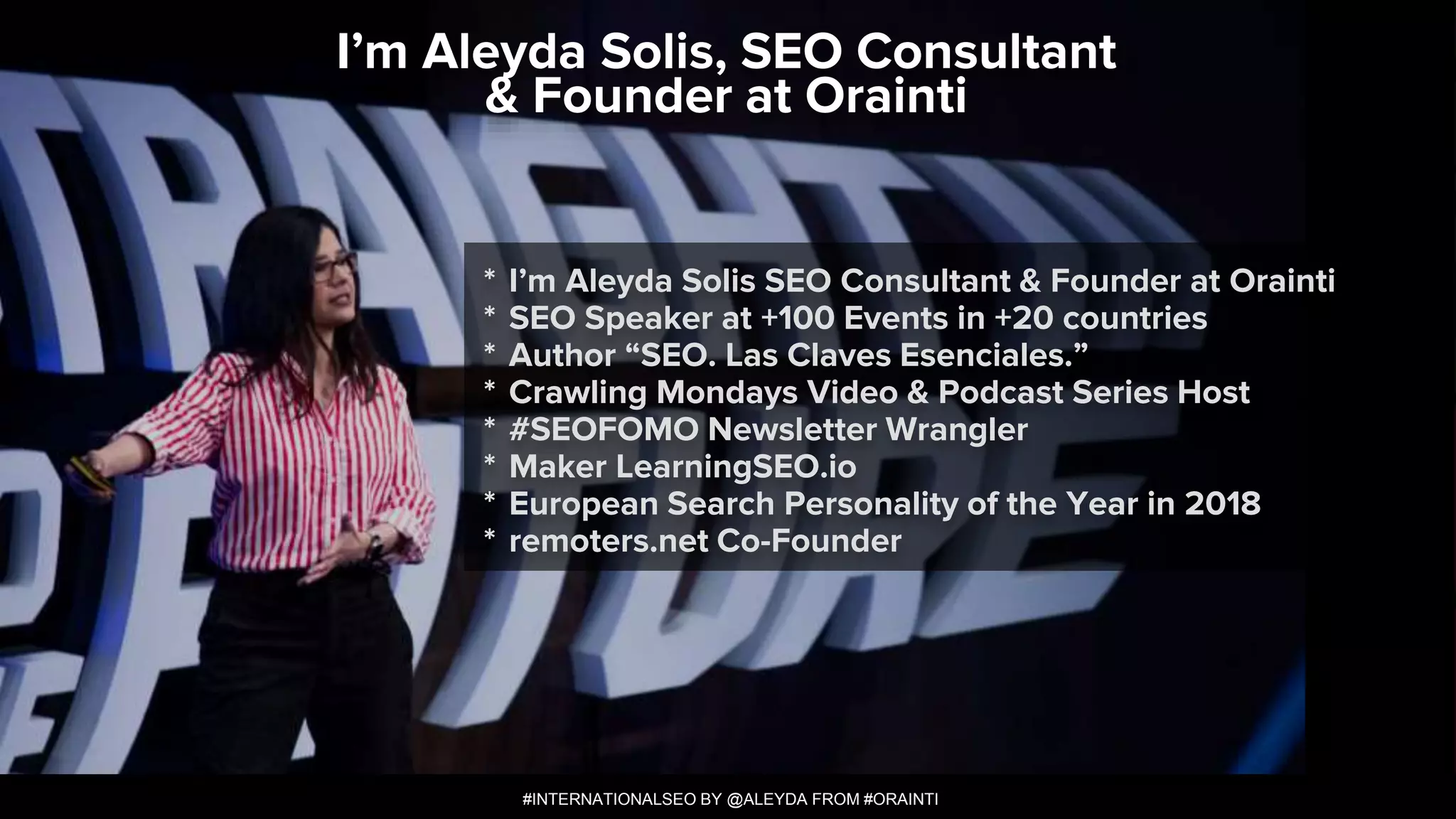 #INTERNATIONALSEO BY @ALEYDA FROM #ORAINTI
* I’m Aleyda Solis SEO Consultant & Founder at Orainti
* SEO Speaker at +100 Events in +20 countries
* Author “SEO. Las Claves Esenciales.”
* Crawling Mondays Video & Podcast Series Host
* #SEOFOMO Newsletter Wrangler
* Maker LearningSEO.io
* European Search Personality of the Year in 2018
* remoters.net Co-Founder
I’m Aleyda Solis, SEO Consultant
& Founder at Orainti
#INTERNATIONALSEO BY @ALEYDA FROM #ORAINTI
 