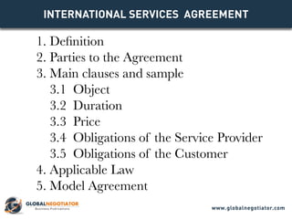 INTERNATIONAL SERVICES Agreement
1. Definition
2. Parties to the Agreement
3. Main clauses and sample
3.1 Object
3.2 Duration
3.3 Price
3.4 Obligations of the Service Provider
3.5 Obligations of the Customer
4. Applicable Law
5. Model Agreement
www.globalnegotiator.com
 