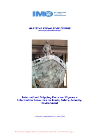This document is a compilation of internal and external statistics: please check source and disclaimer on page 1
MARITIME KNOWLEDGE CENTRE
“sharing maritime knowledge”
International Shipping Facts and Figures –
Information Resources on Trade, Safety, Security,
Environment
© Maritime Knowledge Centre 6 March 2012
 