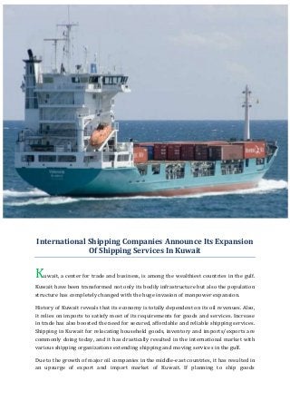 International Shipping Companies Announce Its Expansion
              Of Shipping Services In Kuwait


Kuwait, a center for trade and business, is among the wealthiest countries in the gulf.
Kuwait have been transformed not only its bodily infrastructure but also the population
structure has completely changed with the huge invasion of manpower expansion.

History of Kuwait reveals that its economy is totally dependent on its oil revenues. Also,
it relies on imports to satisfy most of its requirements for goods and services. Increase
in trade has also boosted the need for secured, affordable and reliable shipping services.
Shipping in Kuwait for relocating household goods, inventory and imports/exports are
commonly doing today, and it has drastically resulted in the international market with
various shipping organizations extending shipping and moving services in the gulf.

Due to the growth of major oil companies in the middle-east countries, it has resulted in
an upsurge of export and import market of Kuwait. If planning to ship goods
 