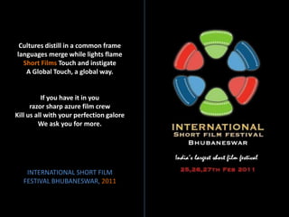 Cultures distill in a common frame
languages merge while lights flame
  Short Films Touch and instigate
   A Global Touch, a global way.


          If you have it in you
      razor sharp azure film crew
Kill us all with your perfection galore
         We ask you for more.




    INTERNATIONAL SHORT FILM
   FESTIVAL BHUBANESWAR, 2011
 