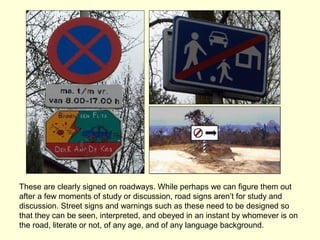 These are clearly signed on roadways. While perhaps we can figure them out
after a few moments of study or discussion, road signs aren’t for study and
discussion. Street signs and warnings such as these need to be designed so
that they can be seen, interpreted, and obeyed in an instant by whomever is on
the road, literate or not, of any age, and of any language background.
 