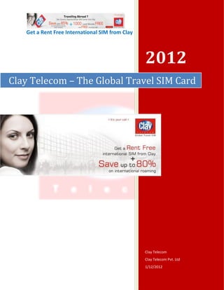 Get a Rent Free International SIM from Clay



                                                 2012
Clay Telecom – The Global Travel SIM Card




                                                 Clay Telecom
                                                 Clay Telecom Pvt. Ltd
                                                 1/12/2012
 