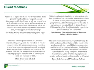 Client feedback
‘Access to SFIAplus has made our professionals think
proactively about their own professional
development. We don’t want to tell our people how
to develop themselves, so the willingness to do so
needs to come from them. If they show initiative
and take proactive ownership of their own career
path, we’ll support them at every step’.
Ian Tutts, Head of Research and Development-Sage

‘The most unanticipated benefit to Colt since
implementing SFIAplus is the reduction in vendor
resource costs. ‘We ask contractors and suppliers
to benchmark themselves against the framework
ensuring consistency of skills and expertise. For
the first time we can accurately compare the rates
we are paying for resource and, as a result, our
costs are reduced by 30%.’
Chris Hewertson, CIO, Colt

‘SFIAplus offered the flexibility to tailor roles to the
specific needs of our customers. We now have a basis
in which to build future talent management
programmes…. Standardizing some of the roles in
our company proved difficult at times. However
SFIAplus offered the flexibility to tailor roles to the
specific needs of our customers.’
Gene Bernier, Director of Integrated Solutions
Delivery-Kimberly Clark

‘The Framework enables our people to identify the
skills and capabilities that would be required for
any future role they would like to pursue…..the
credibility of the Institute’s badge – that label of
industry best practice – meant that our Career
Framework was easily accepted….In terms of
relevant scope, and in terms of geographical
uptake, we have found nothing similar to SFIAplus’
Daryl Beck Director of IT Academy-Unilever

www.bcs.org/sfiaplus

 