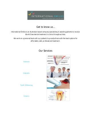 Get to know us…
International Smiles is an Australian based company specializing in assisting patients to receive
World Class dental treatment in clinics throughout Asia.
We work on a personal level with our patients to provide them with the best options for
affordable, safe, professional treatment.
Our Services
Veneers
Implants
Teeth Whitening
Crowns
 