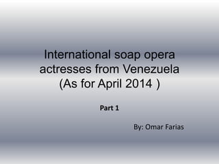 International soap opera
actresses from Venezuela
(As for April 2014 )
Part 1
By: Omar Farias
 
