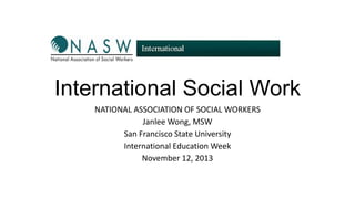 International Social Work
NATIONAL ASSOCIATION OF SOCIAL WORKERS
Janlee Wong, MSW
San Francisco State University
International Education Week
November 12, 2013

 