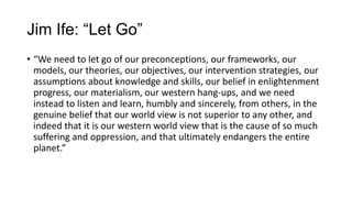 Jim Ife: “Let Go”
• “We need to let go of our preconceptions, our frameworks, our
models, our theories, our objectives, our intervention strategies, our
assumptions about knowledge and skills, our belief in enlightenment
progress, our materialism, our western hang-ups, and we need
instead to listen and learn, humbly and sincerely, from others, in the
genuine belief that our world view is not superior to any other, and
indeed that it is our western world view that is the cause of so much
suffering and oppression, and that ultimately endangers the entire
planet.”

 