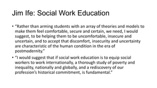 Jim Ife: Social Work Education
• “Rather than arming students with an array of theories and models to
make them feel comfortable, secure and certain, we need, I would
suggest, to be helping them to be uncomfortable, insecure and
uncertain, and to accept that discomfort, insecurity and uncertainty
are characteristic of the human condition in the era of
postmodernity.”
• “I would suggest that if social work education is to equip social
workers to work internationally, a thorough study of poverty and
inequality, nationally and globally, and a rediscovery of our
profession’s historical commitment, is fundamental.”

 