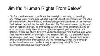 Jim Ife: “Human Rights From Below”
• “So for social workers to embrace human rights, we need to develop
alternative understandings, which I suggest should concentrate on the idea
of ‘human rights from below’, and exploring understandings of the human
that extend beyond the bounds of modernity. This sees human rights, and
human responsibilities, as embedded within our lived experience, and as
enacted in our daily lives. Human rights as a participatory democratic
project, where we share different understandings of ‘the human’ and what
that means in terms of our rights and responsibilities, is a powerful basis
for dialogue, and progressive social work practice. This can provide a way
of relating to others through our shared humanity, rather than through
professional roles, and can be a major organising principle for an
international social work curriculum.”

 