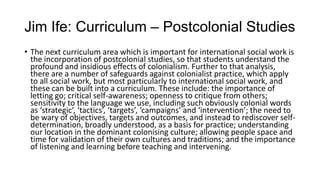 Jim Ife: Curriculum – Postcolonial Studies
• The next curriculum area which is important for international social work is
the incorporation of postcolonial studies, so that students understand the
profound and insidious effects of colonialism. Further to that analysis,
there are a number of safeguards against colonialist practice, which apply
to all social work, but most particularly to international social work, and
these can be built into a curriculum. These include: the importance of
letting go; critical self-awareness; openness to critique from others;
sensitivity to the language we use, including such obviously colonial words
as ‘strategic’, ‘tactics’, ‘targets’, ‘campaigns’ and ‘intervention’; the need to
be wary of objectives, targets and outcomes, and instead to rediscover selfdetermination, broadly understood, as a basis for practice; understanding
our location in the dominant colonising culture; allowing people space and
time for validation of their own cultures and traditions; and the importance
of listening and learning before teaching and intervening.

 