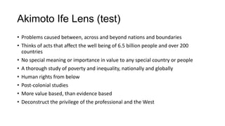 Akimoto Ife Lens (test)
• Problems caused between, across and beyond nations and boundaries
• Thinks of acts that affect the well being of 6.5 billion people and over 200
countries
• No special meaning or importance in value to any special country or people
• A thorough study of poverty and inequality, nationally and globally
• Human rights from below
• Post-colonial studies
• More value based, than evidence based
• Deconstruct the privilege of the professional and the West

 