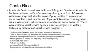 Costa Rica
• Academia Centroamericana de Espanol Program Studies at Academia
Centroamericana de Español an array of programs from 2-3 weeks
with home stays included for some. Opportunities to learn about
social problems, and health care. Topics of interest were immigration
issues, wife abuse, substance abuse, and other social concerns. There
were visits to social service agencies, service projects, as well as,
lectures by directors of social service programs
Problems caused between, across and beyond nations and boundaries
Thinks of acts that affect the well being of 6.5 billion people and over 200 countries
No special meaning or importance in value to any special country or people
A thorough study of poverty and inequality, nationally and globally
Human rights from below
Post-colonial studies
More value based, than evidence based
Deconstruct the privilege of the professional and the West

 
