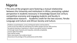 Nigeria
• The aims of the program were fostering a mutual relationship
between the University and institutions in Africa, promoting a global
perspective in students necessary in knowledge-based 21st century
competitive economy and engaging students and faculty in
collaborative research. Academic credit for the two courses; Yoruba
Language and Culture and African Society and Culture.
Problems caused between, across and beyond nations and boundaries
Thinks of acts that affect the well being of 6.5 billion people and over 200 countries
No special meaning or importance in value to any special country or people
A thorough study of poverty and inequality, nationally and globally
Human rights from below
Post-colonial studies
More value based, than evidence based
Deconstruct the privilege of the professional and the West

 