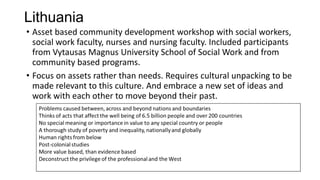 Lithuania
• Asset based community development workshop with social workers,
social work faculty, nurses and nursing faculty. Included participants
from Vytausas Magnus University School of Social Work and from
community based programs.
• Focus on assets rather than needs. Requires cultural unpacking to be
made relevant to this culture. And embrace a new set of ideas and
work with each other to move beyond their past.

 