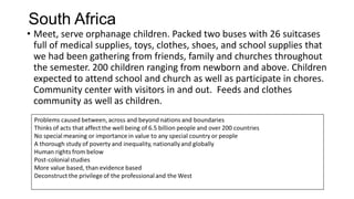 South Africa
• Meet, serve orphanage children. Packed two buses with 26 suitcases
full of medical supplies, toys, clothes, shoes, and school supplies that
we had been gathering from friends, family and churches throughout
the semester. 200 children ranging from newborn and above. Children
expected to attend school and church as well as participate in chores.
Community center with visitors in and out. Feeds and clothes
community as well as children.

 