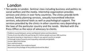 London

• Ten weeks in London. Seminar class including business and politics to
social welfare and the media. Internship organization provides
services and clinics in over forty countries. The clinics provide birth
control, family planning services, sexually transmitted infection
services, educational tools as well as psychological support. The
services provided by the clinics in other countries vary depending on
the laws of the particular country and the needs. Worked with the
Press Office as the voice of advocacy to clients.

 