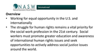 Overview
• Working for equal opportunity in the U.S. and
internationally
• The struggle for human rights remains a vital priority for
the social work profession in the 21st century. Social
workers must promote greater education and awareness
of international human rights issues and seek
opportunities to actively address social justice issues
around the world.

 