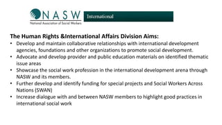 The Human Rights &International Affairs Division Aims:
• Develop and maintain collaborative relationships with international development
agencies, foundations and other organizations to promote social development.
• Advocate and develop provider and public education materials on identified thematic
issue areas
• Showcase the social work profession in the international development arena through
NASW and its members.
• Further develop and identify funding for special projects and Social Workers Across
Nations (SWAN)
• Increase dialogue with and between NASW members to highlight good practices in
international social work

 