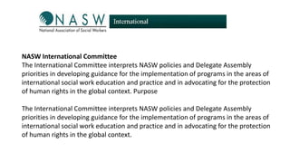 NASW International Committee
The International Committee interprets NASW policies and Delegate Assembly
priorities in developing guidance for the implementation of programs in the areas of
international social work education and practice and in advocating for the protection
of human rights in the global context. Purpose
The International Committee interprets NASW policies and Delegate Assembly
priorities in developing guidance for the implementation of programs in the areas of
international social work education and practice and in advocating for the protection
of human rights in the global context.

 
