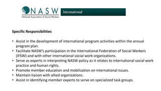 Specific Responsibilities
• Assist in the development of international program activities within the annual
program plan.
• Facilitate NASW’s participation in the International Federation of Social Workers
(IFSW) and with other international social work organizations.
• Serve as experts in interpreting NASW policy as it relates to international social work
practice and human rights.
• Promote member education and mobilization on international issues.
• Maintain liaison with allied organizations.
• Assist in identifying member experts to serve on specialized task groups.

 