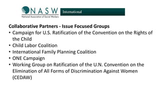 Collaborative Partners - Issue Focused Groups
• Campaign for U.S. Ratification of the Convention on the Rights of
the Child
• Child Labor Coalition
• International Family Planning Coalition
• ONE Campaign
• Working Group on Ratification of the U.N. Convention on the
Elimination of All Forms of Discrimination Against Women
(CEDAW)

 