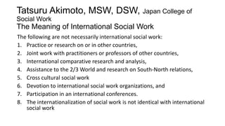 Tatsuru Akimoto, MSW, DSW, Japan College of
Social Work

The Meaning of International Social Work
The following are not necessarily international social work:
1. Practice or research on or in other countries,
2. Joint work with practitioners or professors of other countries,
3. International comparative research and analysis,
4. Assistance to the 2/3 World and research on South-North relations,
5. Cross cultural social work
6. Devotion to international social work organizations, and
7. Participation in an international conferences.
8. The internationalization of social work is not identical with international
social work

 