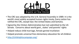 • The CRC was adopted by the U.N. General Assembly in 1989. It is the
world's most widely accepted human rights treaty. Every nation has
ratified the CRC, except two: the United States and Somalia.
• Signed by the Clinton Administration but not submitted to the US
Senate. Concerns about world govt., states’ and parents’ rights
• Helped reduce child marriage, female genital mutilation
• Helped promote universal free elementary education for all children
• http://childrightscampaign.org/

 