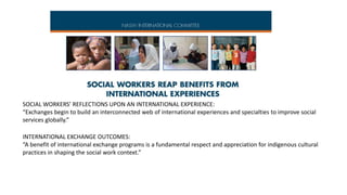 SOCIAL WORKERS’ REFLECTIONS UPON AN INTERNATIONAL EXPERIENCE:
“Exchanges begin to build an interconnected web of international experiences and specialties to improve social
services globally.”
INTERNATIONAL EXCHANGE OUTCOMES:
“A benefit of international exchange programs is a fundamental respect and appreciation for indigenous cultural
practices in shaping the social work context.”

 