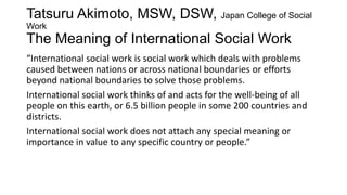 Tatsuru Akimoto, MSW, DSW, Japan College of Social
Work

The Meaning of International Social Work
“International social work is social work which deals with problems
caused between nations or across national boundaries or efforts
beyond national boundaries to solve those problems.
International social work thinks of and acts for the well-being of all
people on this earth, or 6.5 billion people in some 200 countries and
districts.
International social work does not attach any special meaning or
importance in value to any specific country or people.”

 