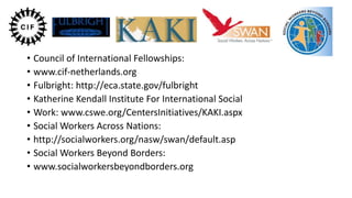 • Council of International Fellowships:
• www.cif-netherlands.org
• Fulbright: http://eca.state.gov/fulbright
• Katherine Kendall Institute For International Social
• Work: www.cswe.org/CentersInitiatives/KAKI.aspx
• Social Workers Across Nations:
• http://socialworkers.org/nasw/swan/default.asp
• Social Workers Beyond Borders:
• www.socialworkersbeyondborders.org

 