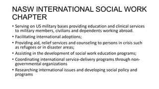 NASW INTERNATIONAL SOCIAL WORK
CHAPTER
• Serving on US military bases providing education and clinical services
to military members, civilians and dependents working abroad.
• Facilitating international adoptions;
• Providing aid, relief services and counseling to persons in crisis such
as refugees or in disaster areas;
• Assisting in the development of social work education programs;
• Coordinating international service-delivery programs through nongovernmental organizations
• Researching international issues and developing social policy and
programs

 
