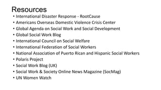Resources
• International Disaster Response - RootCause
• Americans Overseas Domestic Violence Crisis Center
• Global Agenda on Social Work and Social Development
• Global Social Work Blog
• International Council on Social Welfare
• International Federation of Social Workers
• National Association of Puerto Rican and Hispanic Social Workers
• Polaris Project
• Social Work Blog (UK)
• Social Work & Society Online News Magazine (SocMag)
• UN Women Watch

 