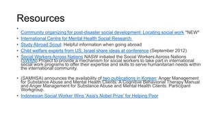 Resources
•

•
•
•
•

Community organizing for post-disaster social development: Locating social work *NEW*
International Centre for Mental Health Social Research
Study Abroad Scout: Helpful information when going abroad
Child welfare experts from US, Israel share ideas at conference (September 2012)
Social Workers Across Nations NASW initiated the Social Workers Across Nations
(SWAN) Project to provide a mechanism for social workers to take part in international
social work programs to offer their expertise and skills to serve humanitarian needs within
the international community.

• (SAMHSA) announces the availability of two publications in Korean: Anger Management
for Substance Abuse and Mental Health Clients: A Cognitive Behaviorial Therapy Manual
and Anger Management for Substance Abuse and Mental Health Clients: Participant
Workgroup.
• Indonesian Social Worker Wins 'Asia's Nobel Prize' for Helping Poor

 