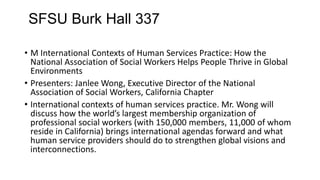 SFSU Burk Hall 337
• M International Contexts of Human Services Practice: How the
National Association of Social Workers Helps People Thrive in Global
Environments
• Presenters: Janlee Wong, Executive Director of the National
Association of Social Workers, California Chapter
• International contexts of human services practice. Mr. Wong will
discuss how the world’s largest membership organization of
professional social workers (with 150,000 members, 11,000 of whom
reside in California) brings international agendas forward and what
human service providers should do to strengthen global visions and
interconnections.

 