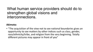What human service providers should do to
strengthen global visions and
interconnections.
Akimoto:
• “The acquisition of the view not to see national boundaries gives an
opportunity to see matters by other indices such as class, gender,
race/ethnicity/tribe, and religion from the very beginning. Totally
different pictures may appear in front of you”

 